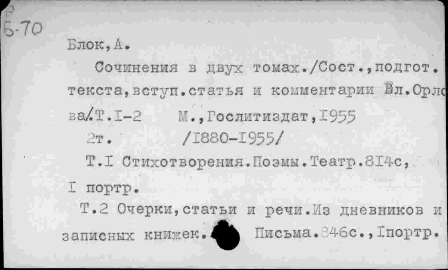 ﻿Блок, А.
Сочинения в двух томах./Сост.,подгот. текста,вступ.статья и комментарии Бл.Орл«
ва/Т.1-2	1Л., Гослитиздат, 1955
2т.	/1880-1955/
Т.1 Стихотворения.Поэмы.Театр.814с,
I портр.
Т.2 Очерки,статьи и речи.Из дневников и записных книжек.Лк Письма. ‘46с.,Гпортр.